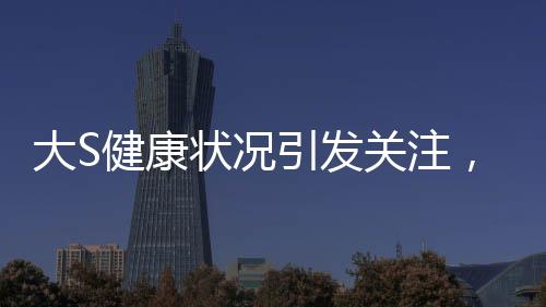 大S健康狀況引發(fā)關(guān)注，多次癲癇發(fā)作昏迷?xún)?nèi)幕揭秘