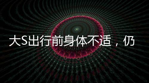 大S出行前身體不適，仍為團(tuán)聚飛赴日本