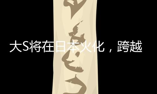 大S將在日本火化，跨越文化背景下的人間傳說再度翻新