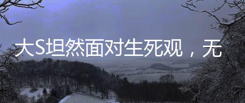 大S坦然面對生死觀，無畏死亡，珍視人生的獨特見解