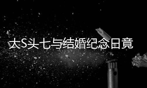 大S頭七與結(jié)婚紀(jì)念日竟是同一天，緣分還是巧合？