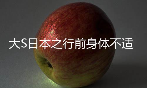 大S日本之行前身體不適，健康狀況引關(guān)注