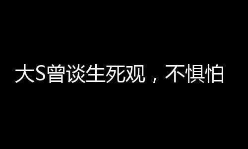 大S曾談生死觀，不懼怕死亡，勇敢直面生命終極之境