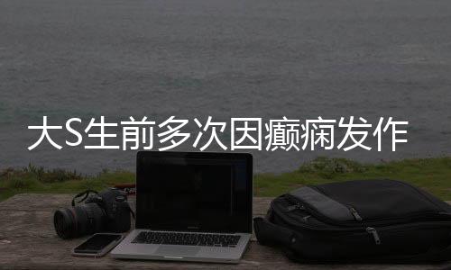 大S生前多次因癲癇發(fā)作昏迷住院，癲癇背后的故事
