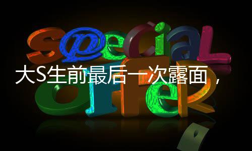大S生前最后一次露面，回憶與致敬巨星最后的瞬間（一）