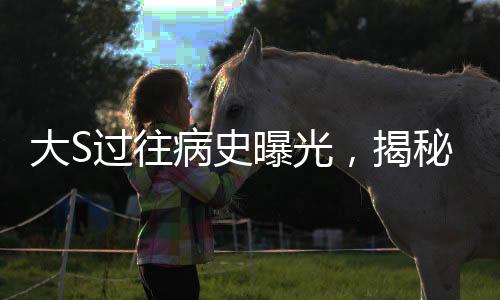 大S過往病史曝光，揭秘明星背后的健康歷程