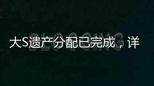 大S遺產(chǎn)分配已完成，詳細(xì)解讀分配細(xì)節(jié)與背后故事