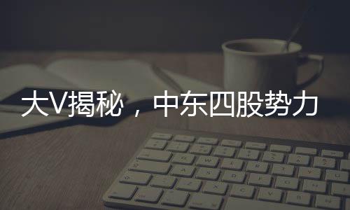 大V揭秘，中東四股勢力混戰(zhàn)，局勢亂成一鍋粥