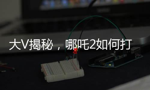 大V揭秘，哪吒2如何打破票房游戲規(guī)則