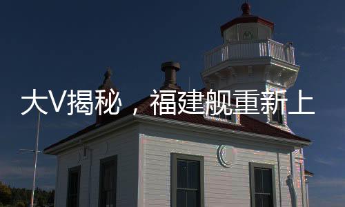 大V揭秘，福建艦重新上岸，新一輪的輝煌啟航