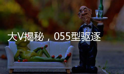 大V揭秘，055型驅(qū)逐艦威懾力不遜航母