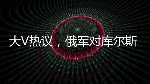 大V熱議，俄軍對庫爾斯克烏軍采取強(qiáng)硬手段