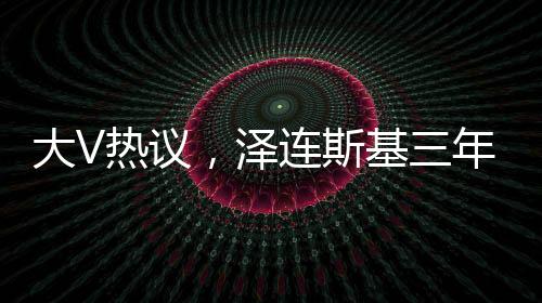 大V熱議，澤連斯基三年時(shí)光仿佛老去十歲