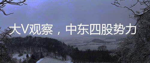 大V觀察，中東四股勢力混戰(zhàn)，局勢混亂如粥