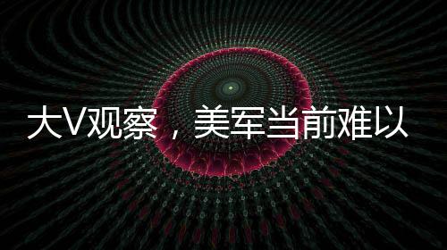 大V觀察，美軍當(dāng)前難以全面下場打擊胡塞