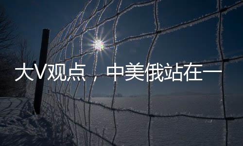 大V觀點(diǎn)，中美俄站在一起，英法不滿也沒(méi)用