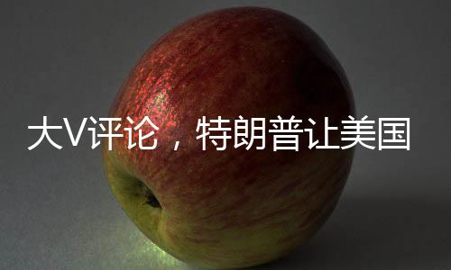 大V評論，特朗普讓美國近三十年布局灰飛煙滅