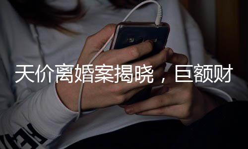 天價離婚案揭曉，巨額財產(chǎn)分割4.1億