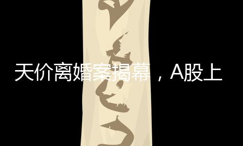 天價(jià)離婚案揭幕，A股上市公司的挑戰(zhàn)，女方或分獲高達(dá)四億財(cái)產(chǎn)分割