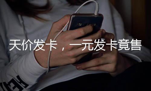 天價(jià)發(fā)卡，一元發(fā)卡竟售至兩千七百元揭秘天價(jià)發(fā)卡背后的故事