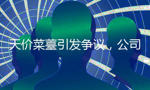 天價菜薹引發(fā)爭議，公司回應(yīng)并下架相關(guān)商品