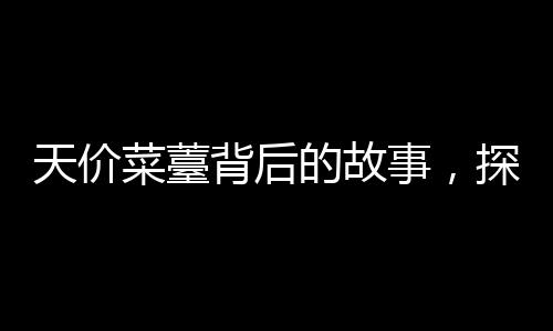 天價(jià)菜薹背后的故事，探尋珍稀食材背后的價(jià)值與市場(chǎng)現(xiàn)象
