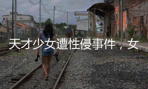天才少女遭性侵事件，女生好友發(fā)聲