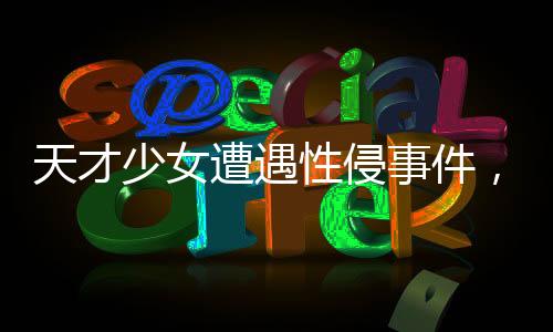 天才少女遭遇性侵事件，好友發(fā)聲揭示真相