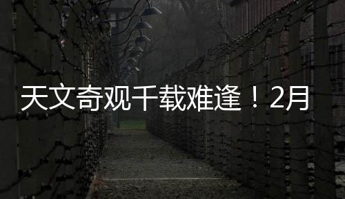 天文奇觀千載難逢！2月28日前后上演七星連珠壯麗景象