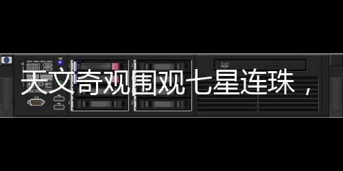 天文奇觀圍觀七星連珠，千載難逢的天文盛宴