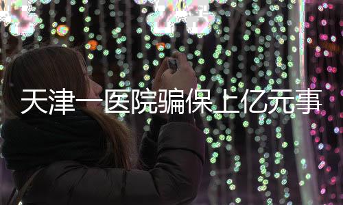 天津一醫(yī)院騙保上億元事件曝光，七人被捕