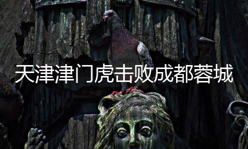 天津津門虎擊敗成都蓉城，首次勝利震驚賽場