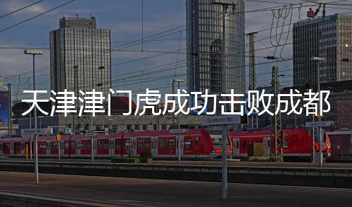 天津津門虎成功擊敗成都蓉城，一場(chǎng)歷史性的勝利