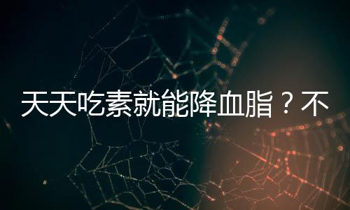 天天吃素就能降血脂？不實(shí)！解析飲食健康誤區(qū)與真實(shí)降血脂之道