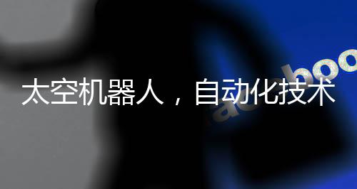 太空機(jī)器人，自動(dòng)化技術(shù)的革命性工作空間站在星際工作的機(jī)器人時(shí)代來(lái)臨