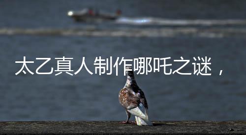 太乙真人制作哪吒之謎，為何選材蓮藕的秘密