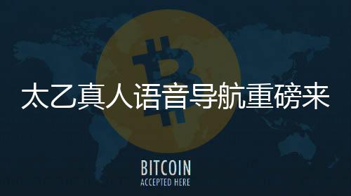 太乙真人語(yǔ)音導(dǎo)航重磅來(lái)襲，引領(lǐng)智能導(dǎo)航新紀(jì)元