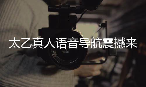 太乙真人語(yǔ)音導(dǎo)航震撼來(lái)襲，引領(lǐng)智能導(dǎo)航新紀(jì)元