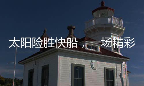 太陽(yáng)險(xiǎn)勝快船，一場(chǎng)精彩絕倫的籃球?qū)Q