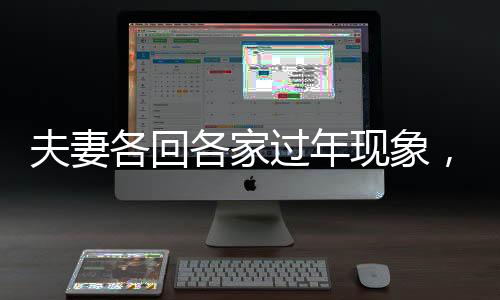夫妻各回各家過年現(xiàn)象，傳統(tǒng)與現(xiàn)代的碰撞與融合