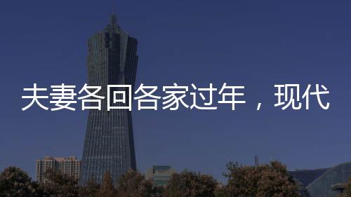 夫妻各回各家過(guò)年，現(xiàn)代都市人的特殊年味體驗(yàn)