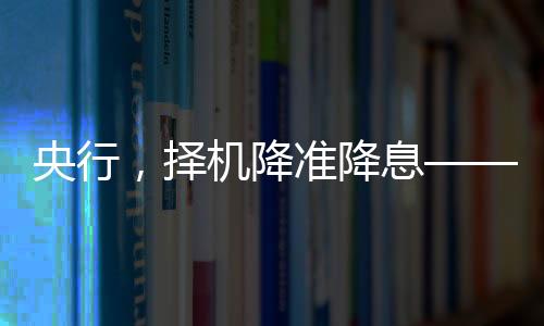央行，擇機(jī)降準(zhǔn)降息——對(duì)市場(chǎng)深度影響及其分析
