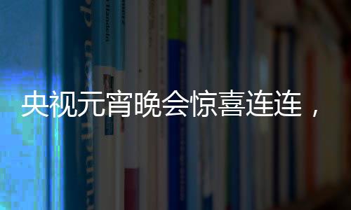 央視元宵晚會驚喜連連，哪吒與敖丙引爆全場