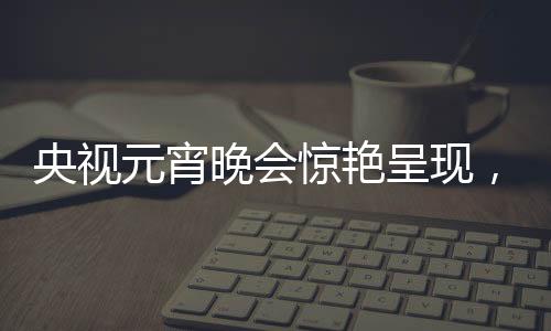 央視元宵晚會(huì)驚艷呈現(xiàn)，哪吒與敖丙的奇幻之旅