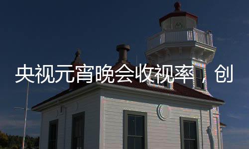 央視元宵晚會收視率，創(chuàng)新融合鑄就新高度，觀眾熱情不減