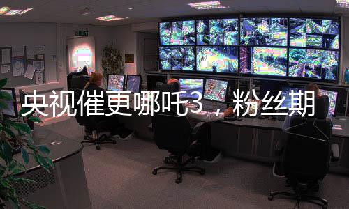 央視催更哪吒3，粉絲期待再燃烽火！
