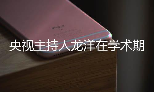 央視主持人龍洋在學(xué)術(shù)期刊發(fā)文，深度探討媒體融合時(shí)代的新挑戰(zhàn)與機(jī)遇