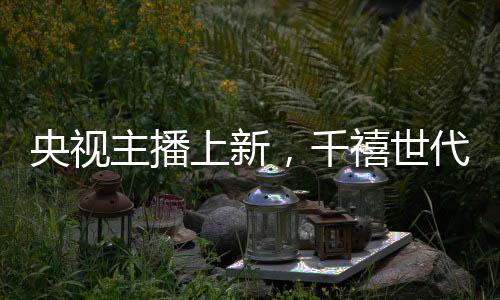 央視主播上新，千禧世代嶄露頭角
