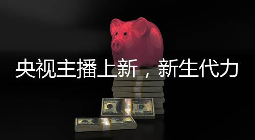 央視主播上新，新生代力量亮相，一位引人注目的零零后主播嶄露頭角