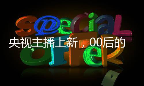 央視主播上新，00后的崛起